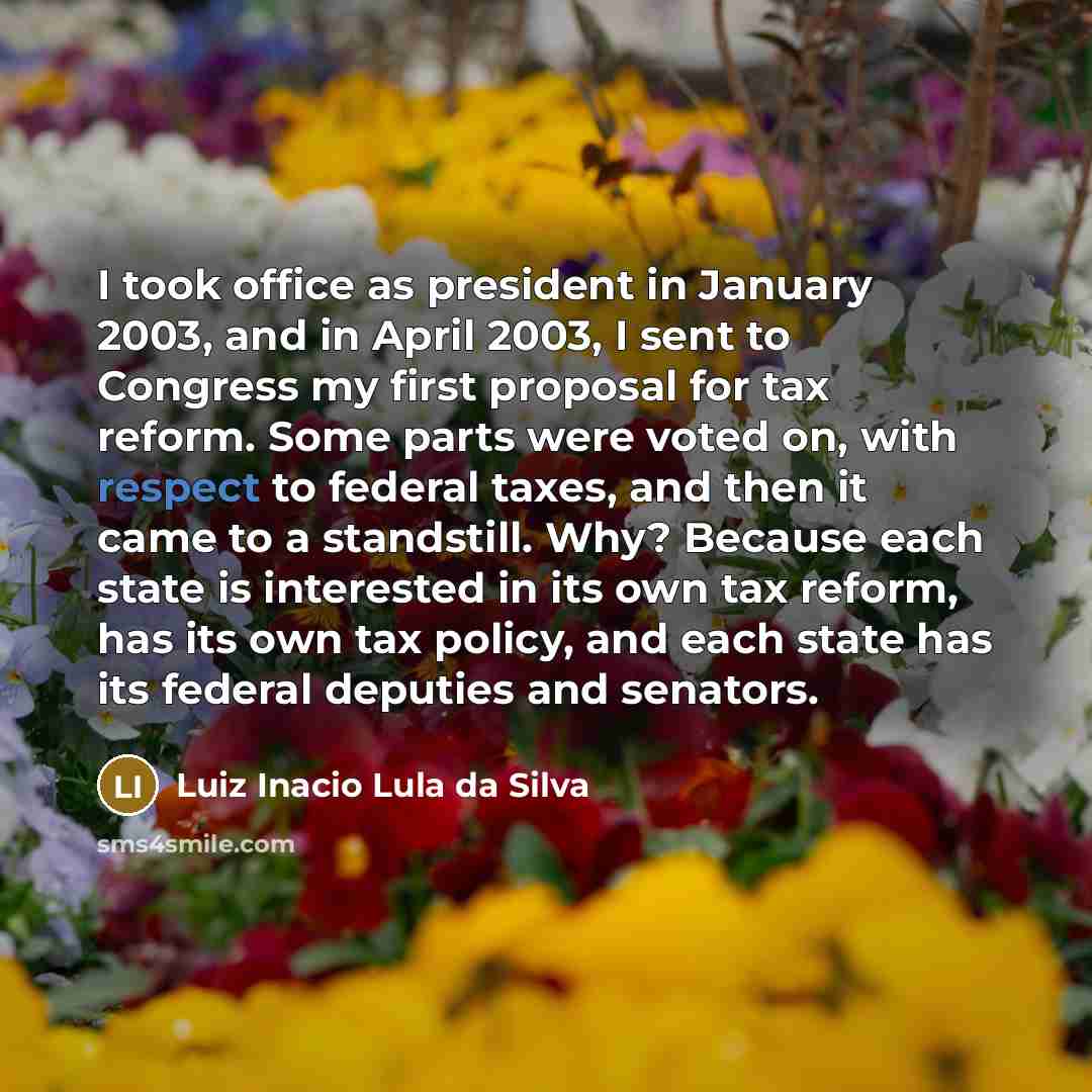 “I took office as president in January 2003, and in April 2003, I sent to Congress my first proposal for tax reform. Some parts were voted on, with respect to federal taxes, and then it came to a standstill. Why? Because each state is interested in its own tax reform, has its own tax policy, and…” quote by Luiz Inacio Lula da Silva