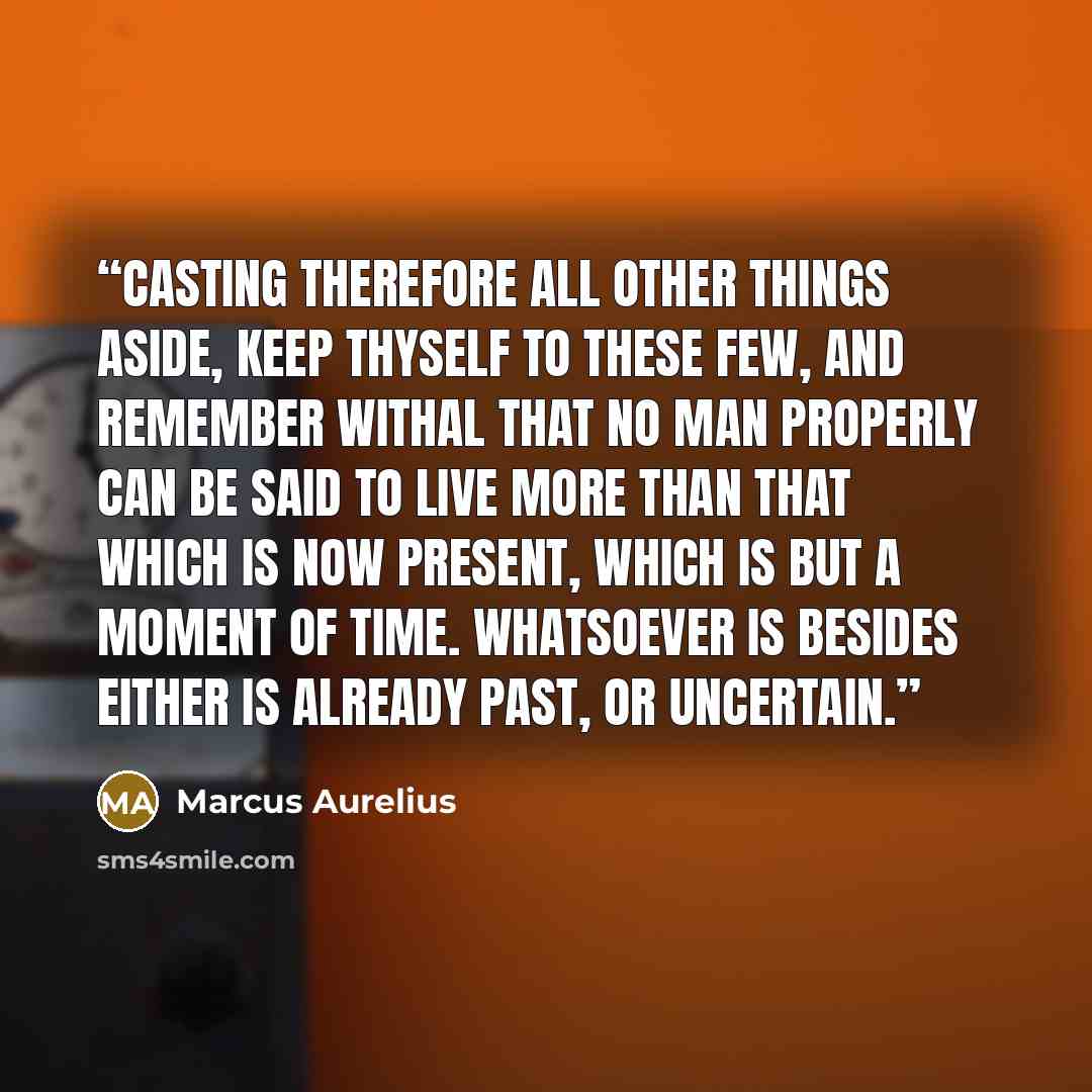 “Casting therefore all other things aside, keep thyself to these few, and remember withal that no man properly can be said to live more than that which is now present, which is but a moment of time. Whatsoever is besides either is already past, or uncertain.” quote by Marcus Aurelius