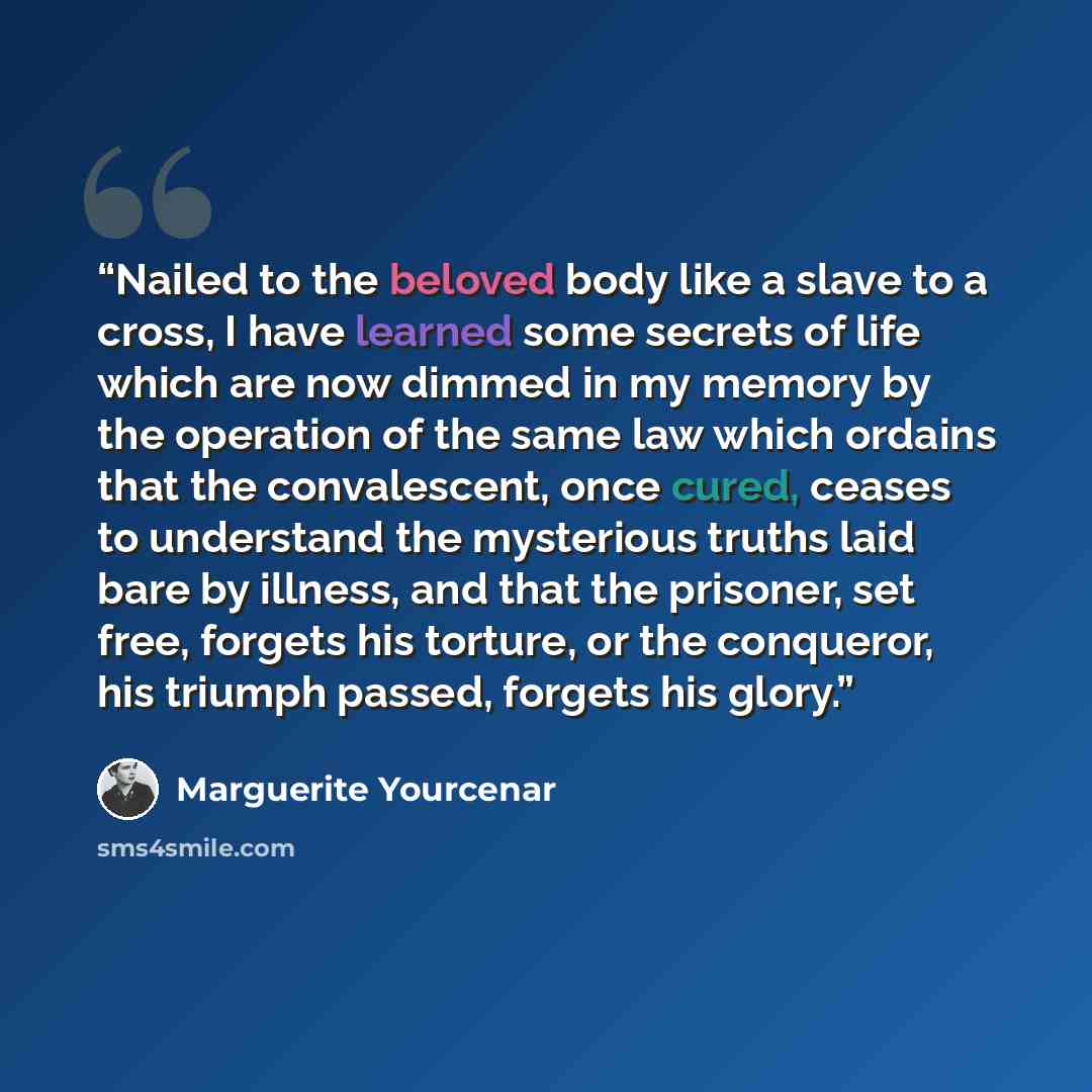 “Nailed to the beloved body like a slave to a cross, I have learned some secrets of life which are now dimmed in my memory by the operation of the same law which ordains that the convalescent, once cured, ceases to understand the mysterious truths laid bare by illness, and that the prisoner, set…” quote by Marguerite Yourcenar