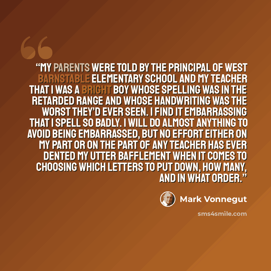 “My parents were told by the principal of West Barnstable Elementary School and my teacher that I was a bright boy whose spelling was in the retarded range and whose handwriting was the worst they’d ever seen. I find it embarrassing that I spell so badly. I will do almost anything to avoid being…” quote by Mark Vonnegut
