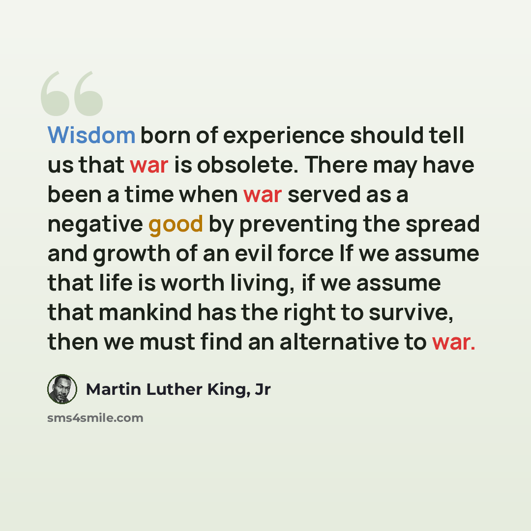 “Wisdom born of experience should tell us that war is obsolete. There may have been a time when war served as a negative good by preventing the spread and growth of an evil force If we assume that life is worth living, if we assume that mankind has the right to survive, then we must find an…” quote by Martin Luther King, Jr