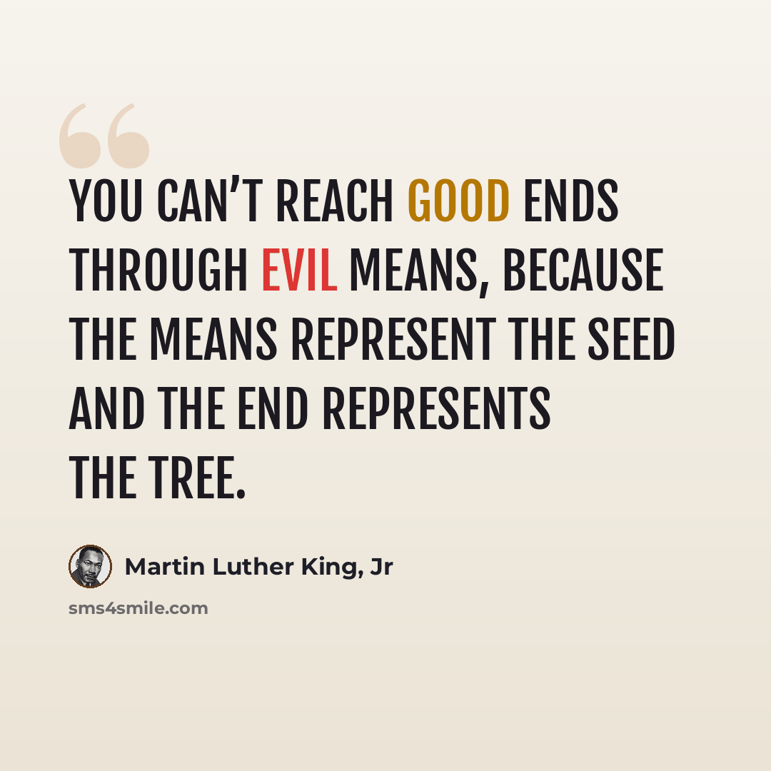 “You can’t reach good ends through evil means, because the means represent the seed and the end represents the tree.” quote by Martin Luther King, Jr