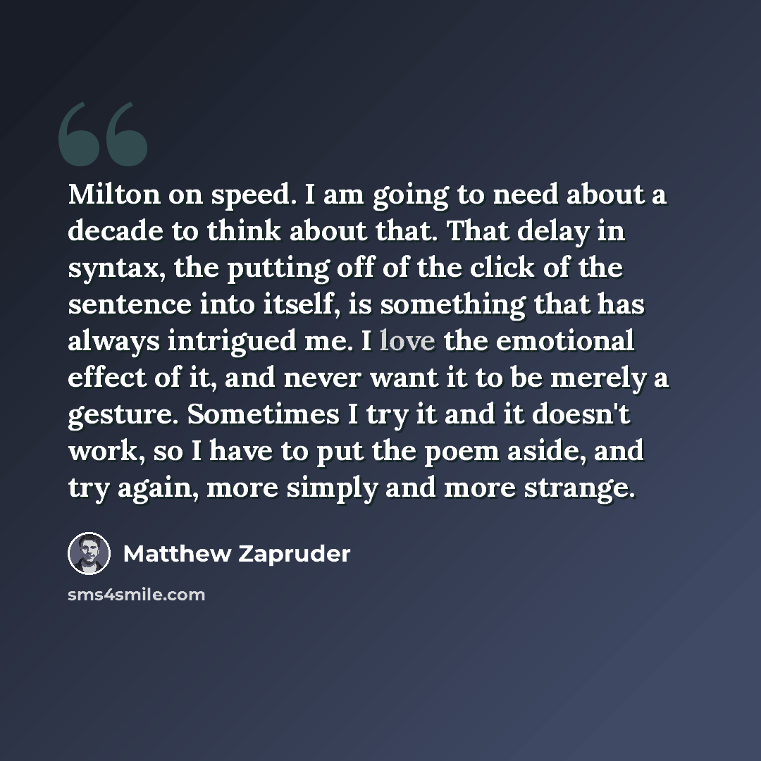 “Milton on speed. I am going to need about a decade to think about that. That delay in syntax, the putting off of the click of the sentence into itself, is something that has always intrigued me. I love the emotional effect of it, and never want it to be merely a gesture. Sometimes I try it and it…” quote by Matthew Zapruder