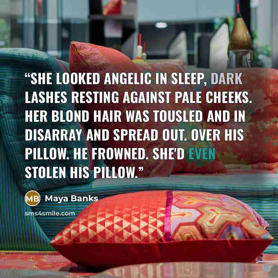 “She looked angelic in sleep, dark lashes resting against pale cheeks. Her blond hair was tousled and in disarray and spread out. Over his pillow. He frowned. She'd even stolen his pillow.” quote by Maya Banks