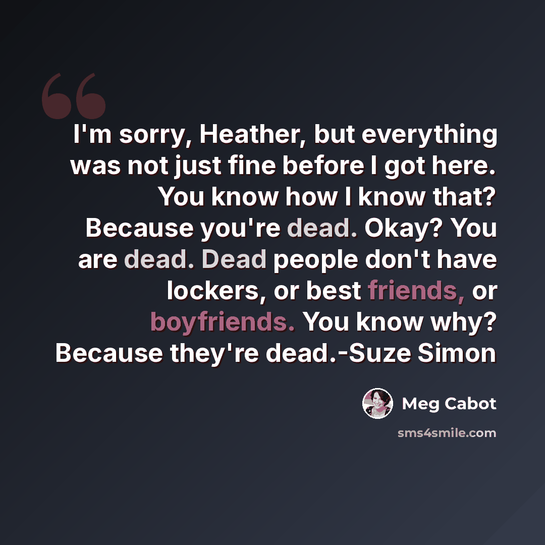 “I'm sorry, Heather, but everything was not just fine before I got here. You know how I know that? Because you're dead. Okay? You are dead. Dead people don't have lockers, or best friends, or boyfriends. You know why? Because they're dead.-Suze Simon” quote by Meg Cabot