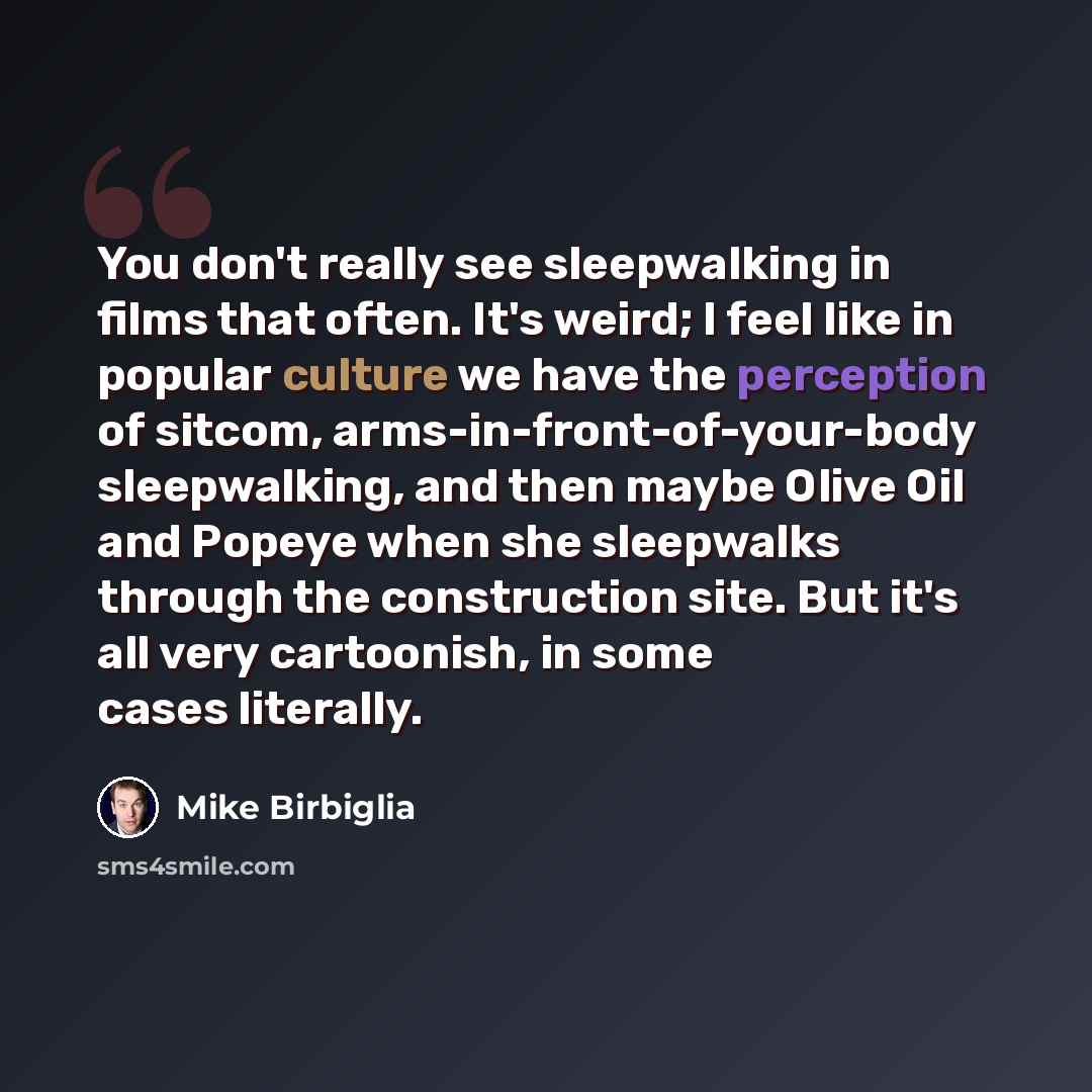 “You don't really see sleepwalking in films that often. It's weird; I feel like in popular culture we have the perception of sitcom, arms-in-front-of-your-body sleepwalking, and then maybe Olive Oil and Popeye when she sleepwalks through the construction site. But it's all very cartoonish, in some…” quote by Mike Birbiglia