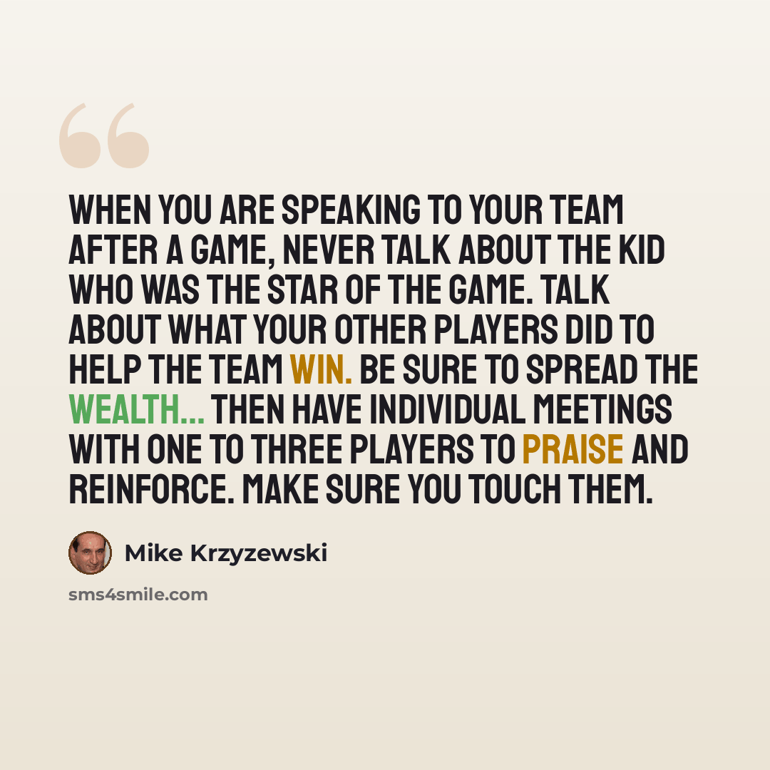 “When you are speaking to your team after a game, never talk about the kid who was the star of the game. Talk about what your other players did to help the team win. Be sure to spread the wealth... Then have individual meetings with one to three players to praise and reinforce. Make sure you touch…” quote by Mike Krzyzewski