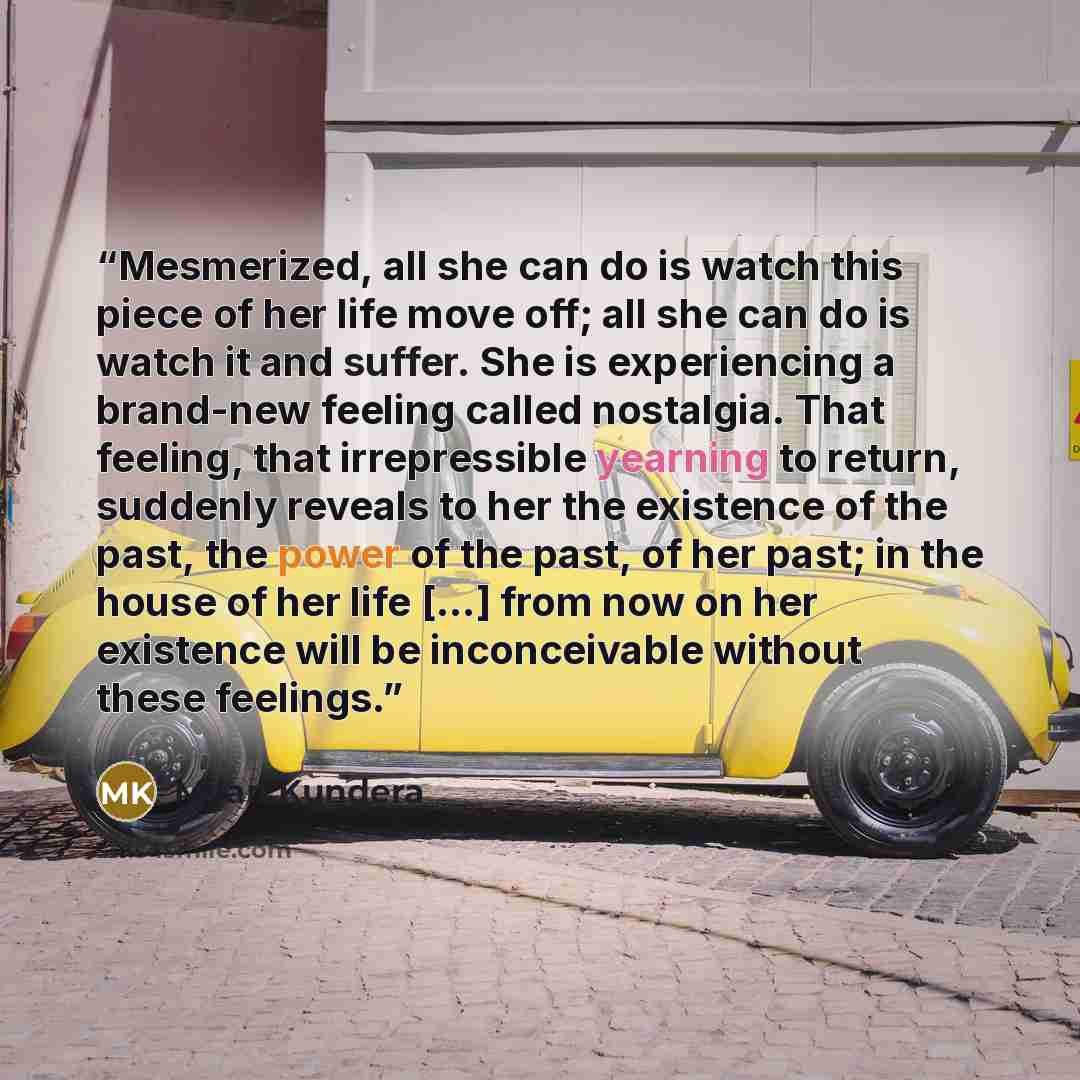 “Mesmerized, all she can do is watch this piece of her life move off; all she can do is watch it and suffer. She is experiencing a brand-new feeling called nostalgia. That feeling, that irrepressible yearning to return, suddenly reveals to her the existence of the past, the power of the past, of…” quote by Milan Kundera