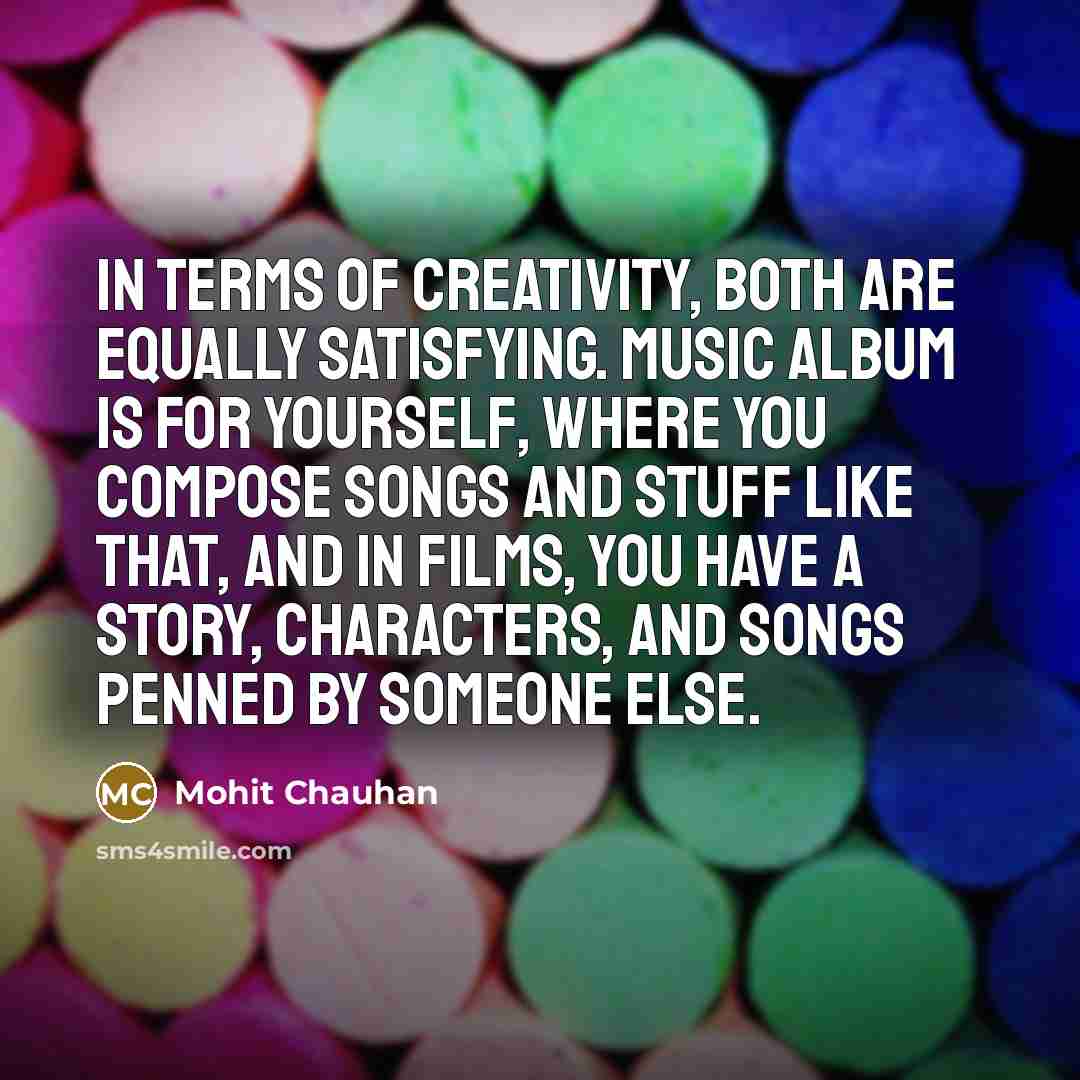“In terms of creativity, both are equally satisfying. Music album is for yourself, where you compose songs and stuff like that, and in films, you have a story, characters, and songs penned by someone else.” quote by Mohit Chauhan