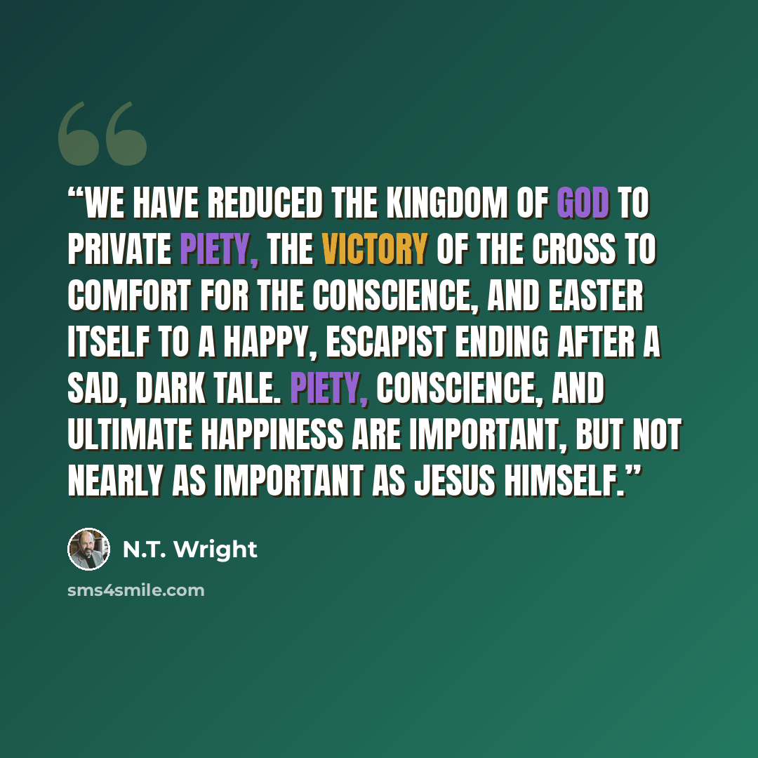 “We have reduced the kingdom of God to private piety, the victory of the cross to comfort for the conscience, and Easter itself to a happy, escapist ending after a sad, dark tale. Piety, conscience, and ultimate happiness are important, but not nearly as important as Jesus himself.” quote by N.T. Wright