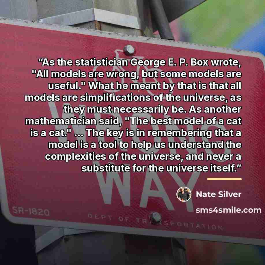 “As the statistician George E. P. Box wrote, "All models are wrong, but some models are useful." What he meant by that is that all models are simplifications of the universe, as they must necessarily be. As another mathematician said, "The best model of a cat is a cat." ... The key is in…” quote by Nate Silver