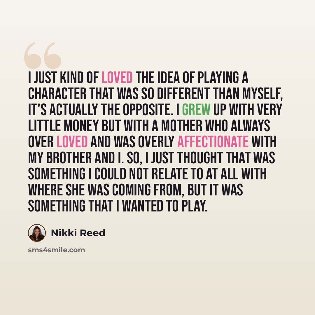 “I just kind of loved the idea of playing a character that was so different than myself, it's actually the opposite. I grew up with very little money but with a mother who always over loved and was overly affectionate with my brother and I. So, I just thought that was something I could not relate…” quote by Nikki Reed