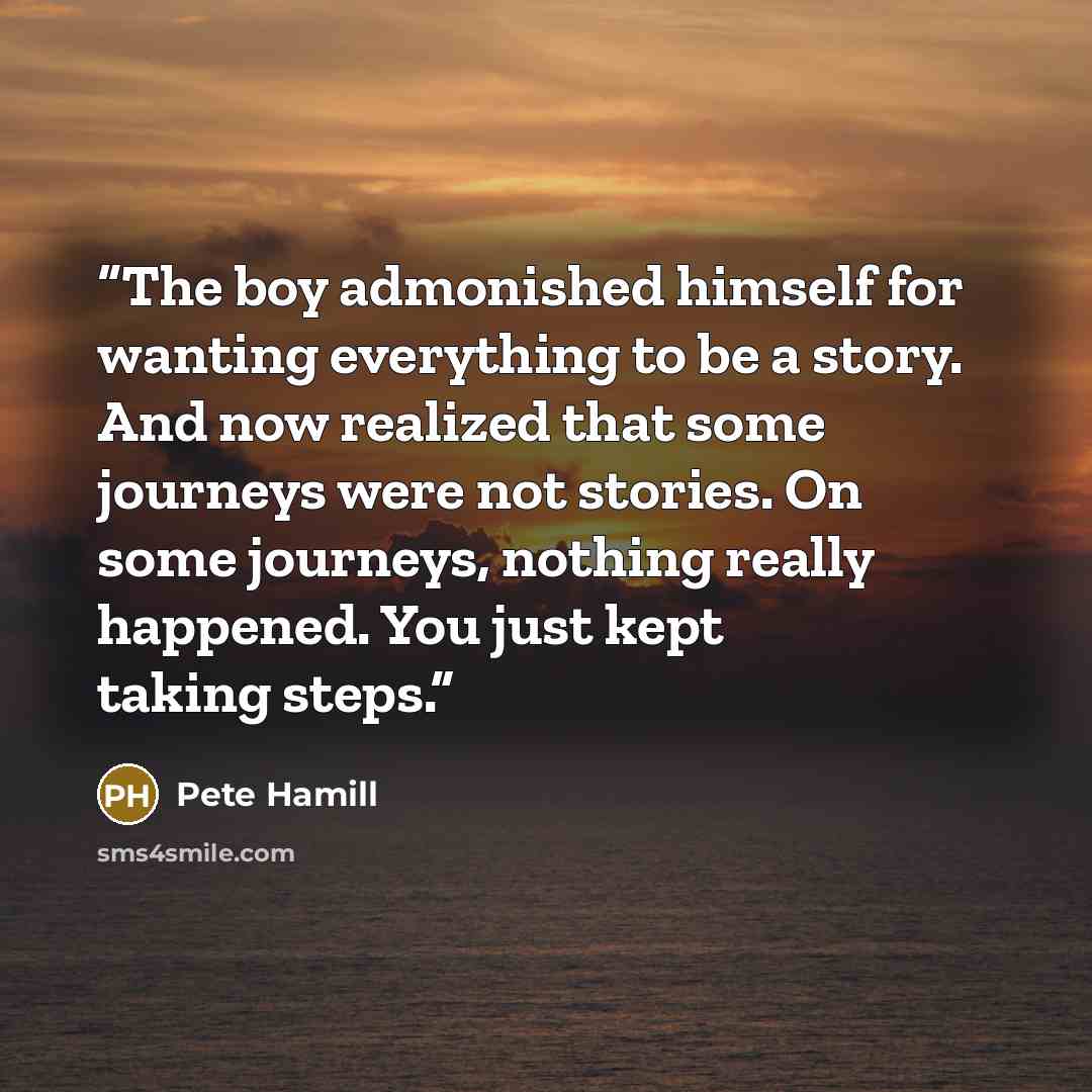 “The boy admonished himself for wanting everything to be a story. And now realized that some journeys were not stories. On some journeys, nothing really happened. You just kept taking steps.” quote by Pete Hamill