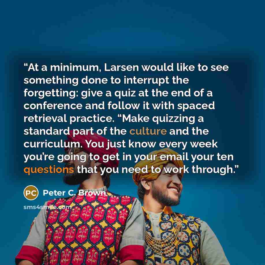 “At a minimum, Larsen would like to see something done to interrupt the forgetting: give a quiz at the end of a conference and follow it with spaced retrieval practice. “Make quizzing a standard part of the culture and the curriculum. You just know every week you’re going to get in your email your…” quote by Peter C. Brown