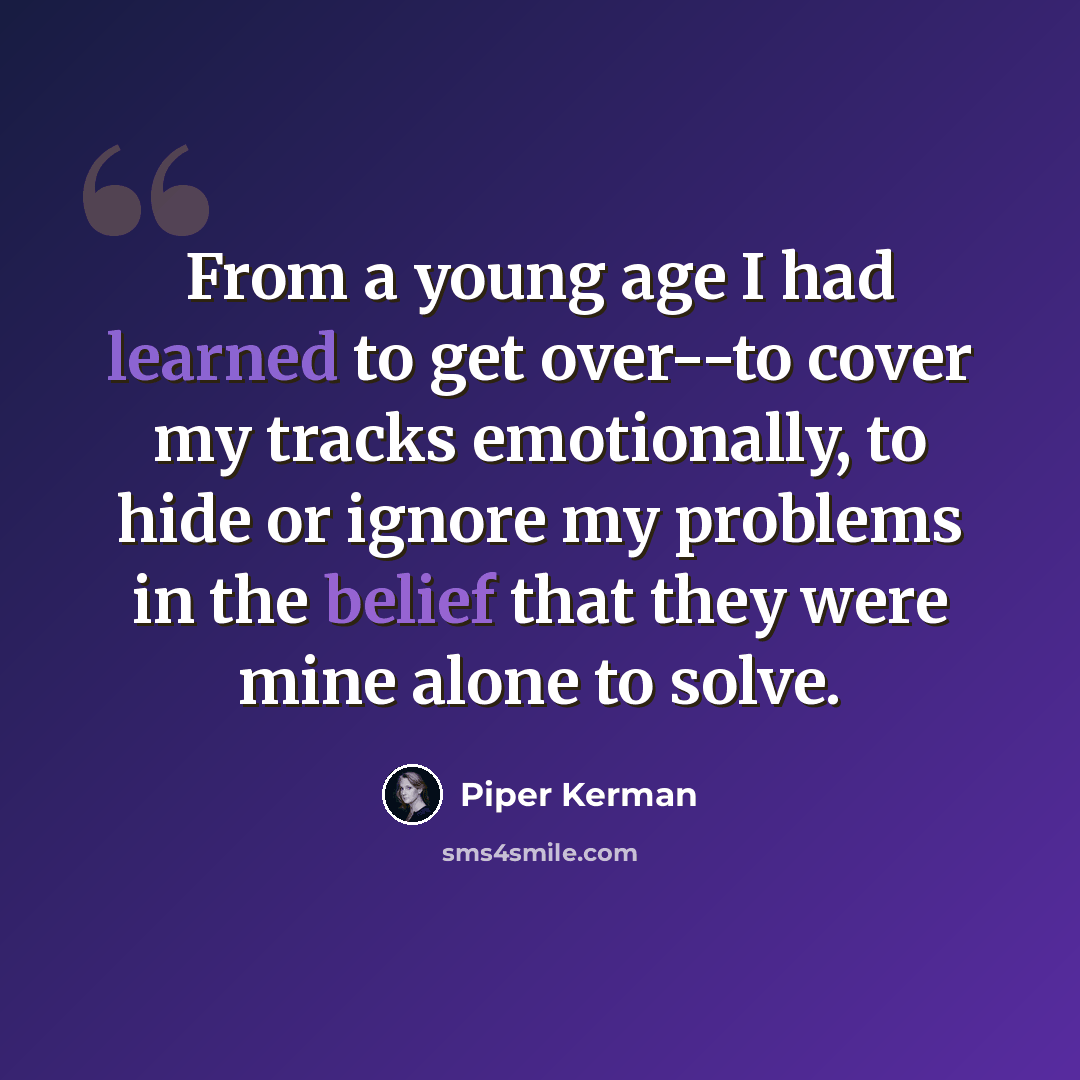 “From a young age I had learned to get over--to cover my tracks emotionally, to hide or ignore my problems in the belief that they were mine alone to solve.” quote by Piper Kerman