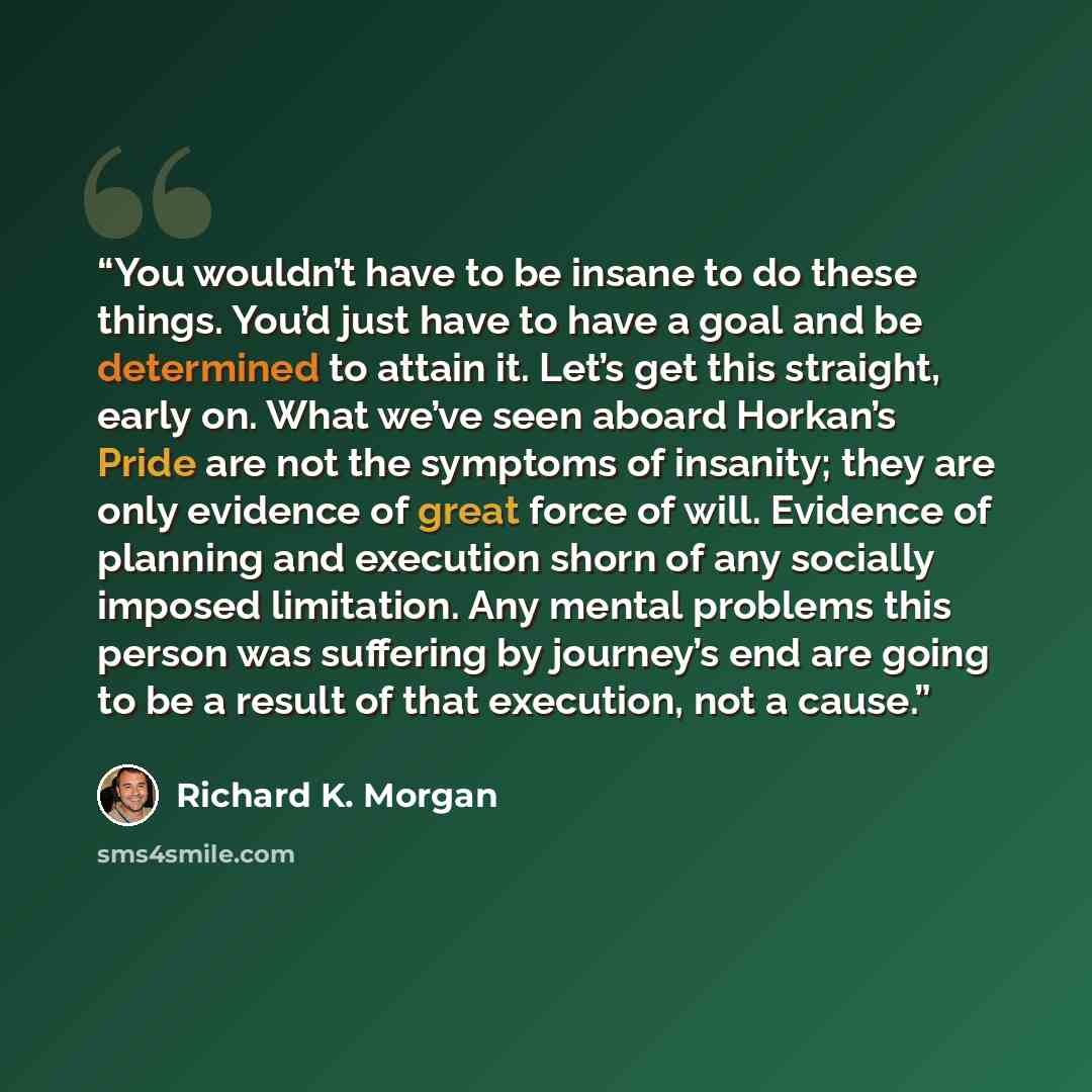 “You wouldn’t have to be insane to do these things. You’d just have to have a goal and be determined to attain it. Let’s get this straight, early on. What we’ve seen aboard Horkan’s Pride are not the symptoms of insanity; they are only evidence of great force of will. Evidence of planning and…” quote by Richard K. Morgan
