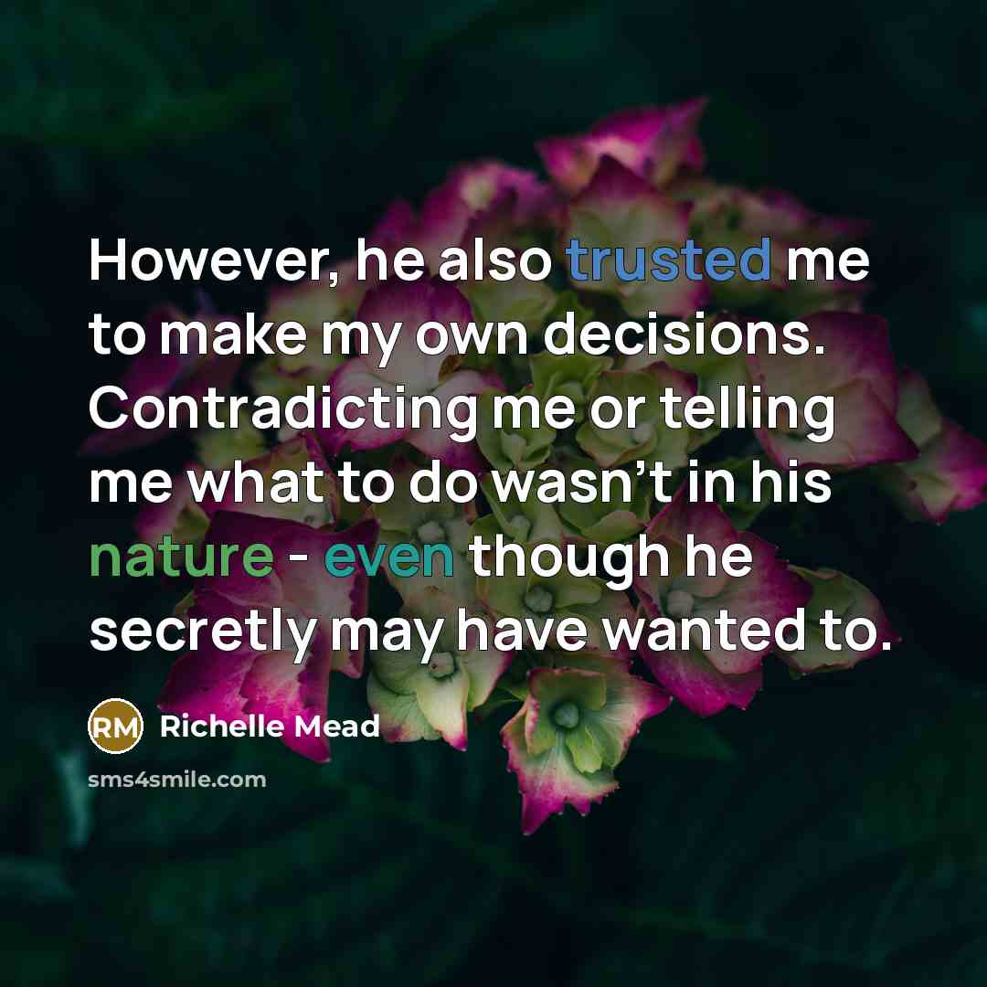 “However, he also trusted me to make my own decisions. Contradicting me or telling me what to do wasn't in his nature - even though he secretly may have wanted to.” quote by Richelle Mead
