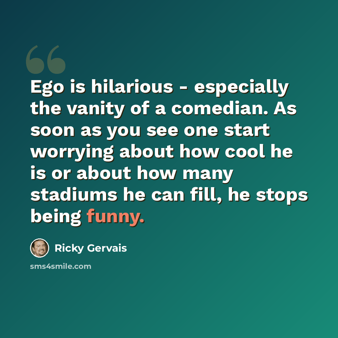 “Ego is hilarious - especially the vanity of a comedian. As soon as you see one start worrying about how cool he is or about how many stadiums he can fill, he stops being funny.” quote by Ricky Gervais