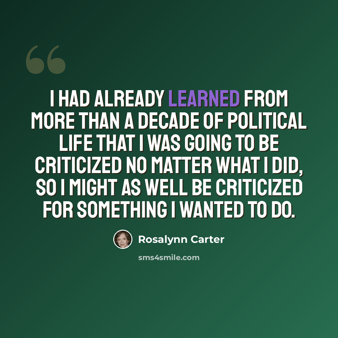 “I had already learned from more than a decade of political life that I was going to be criticized no matter what I did, so I might as well be criticized for something I wanted to do.” quote by Rosalynn Carter