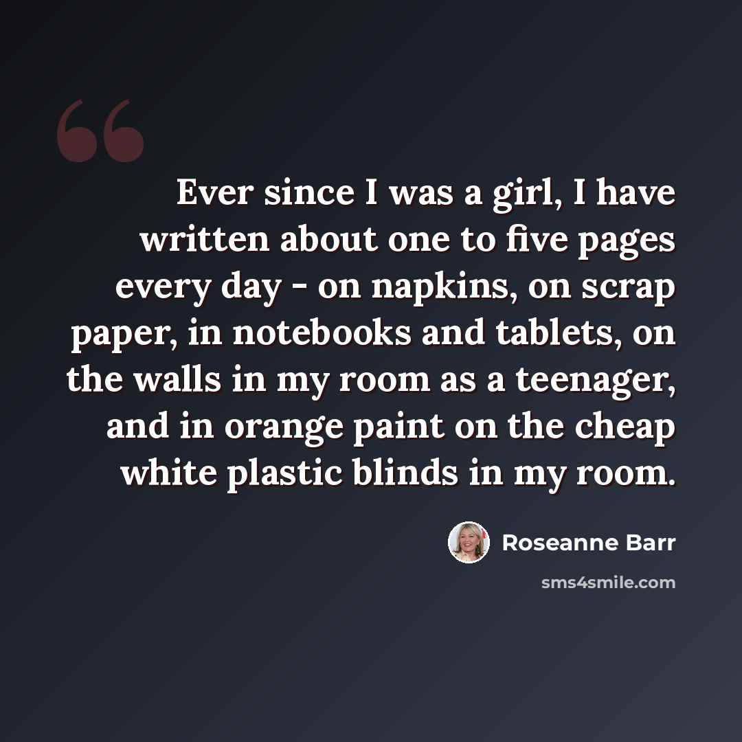 “Ever since I was a girl, I have written about one to five pages every day - on napkins, on scrap paper, in notebooks and tablets, on the walls in my room as a teenager, and in orange paint on the cheap white plastic blinds in my room.” quote by Roseanne Barr