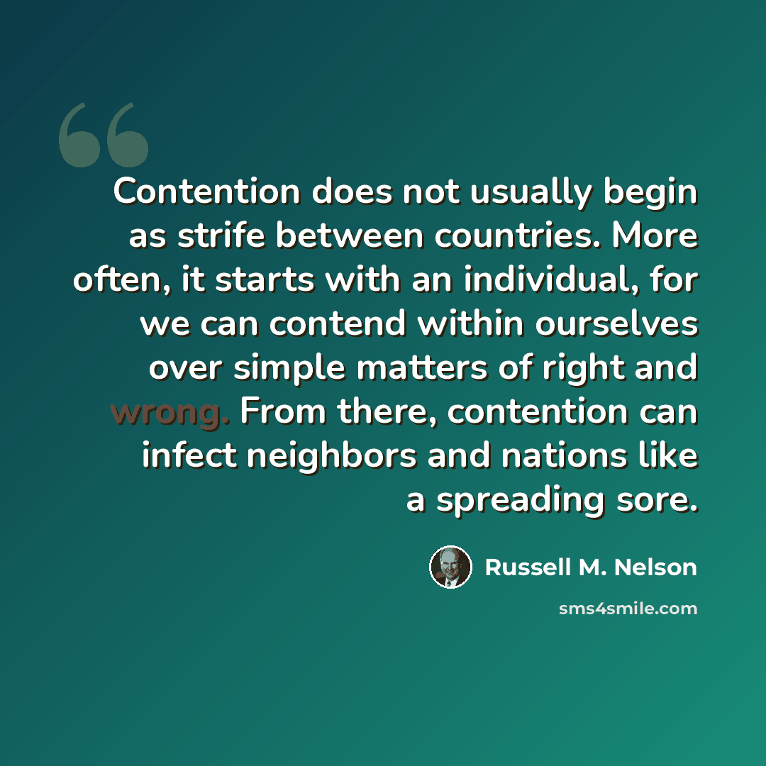 “Contention does not usually begin as strife between countries. More often, it starts with an individual, for we can contend within ourselves over simple matters of right and wrong. From there, contention can infect neighbors and nations like a spreading sore.” quote by Russell M. Nelson