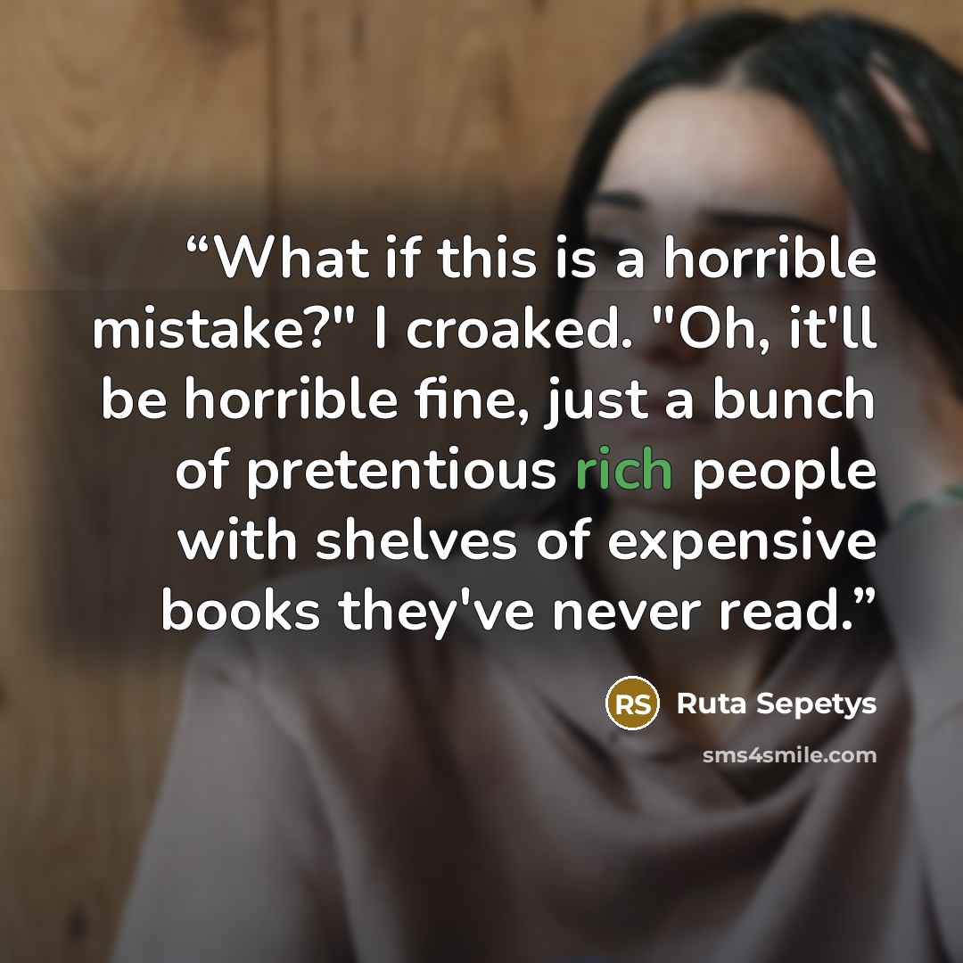 “What if this is a horrible mistake?" I croaked. "Oh, it'll be horrible fine, just a bunch of pretentious rich people with shelves of expensive books they've never read.” quote by Ruta Sepetys