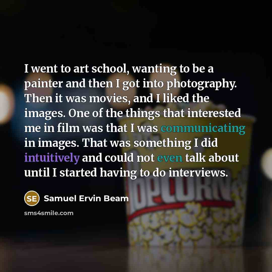 “I went to art school, wanting to be a painter and then I got into photography. Then it was movies, and I liked the images. One of the things that interested me in film was that I was communicating in images. That was something I did intuitively and could not even talk about until I started having…” quote by Samuel Ervin Beam