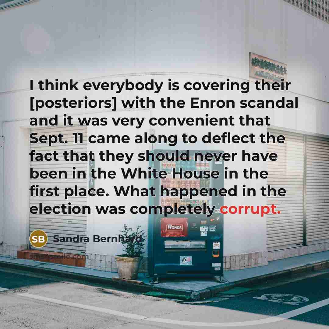 “I think everybody is covering their [posteriors] with the Enron scandal and it was very convenient that Sept. 11 came along to deflect the fact that they should never have been in the White House in the first place. What happened in the election was completely corrupt.” quote by Sandra Bernhard