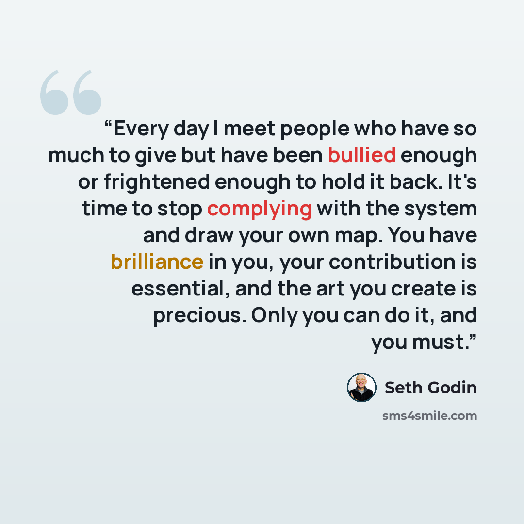 “Every day I meet people who have so much to give but have been bullied enough or frightened enough to hold it back. It's time to stop complying with the system and draw your own map. You have brilliance in you, your contribution is essential, and the art you create is precious. Only you can do it…” quote by Seth Godin