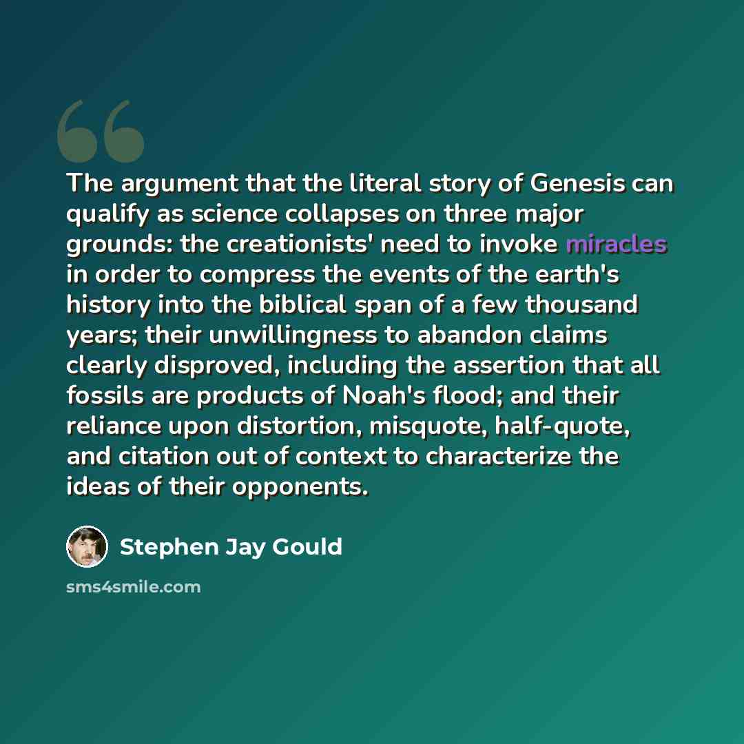 “The argument that the literal story of Genesis can qualify as science collapses on three major grounds: the creationists' need to invoke miracles in order to compress the events of the earth's history into the biblical span of a few thousand years; their unwillingness to abandon claims clearly…” quote by Stephen Jay Gould