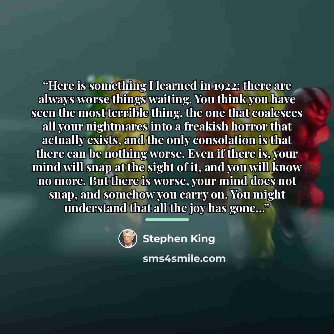 “Here is something I learned in 1922: there are always worse things waiting. You think you have seen the most terrible thing, the one that coalesces all your nightmares into a freakish horror that actually exists, and the only consolation is that there can be nothing worse. Even if there is, your…” quote by Stephen King