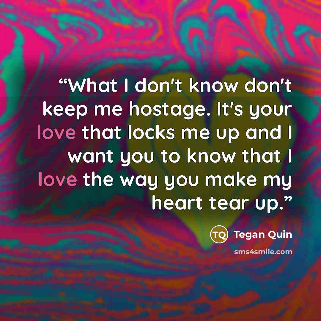 “What I don't know don't keep me hostage. It's your love that locks me up and I want you to know that I love the way you make my heart tear up.” quote by Tegan Quin