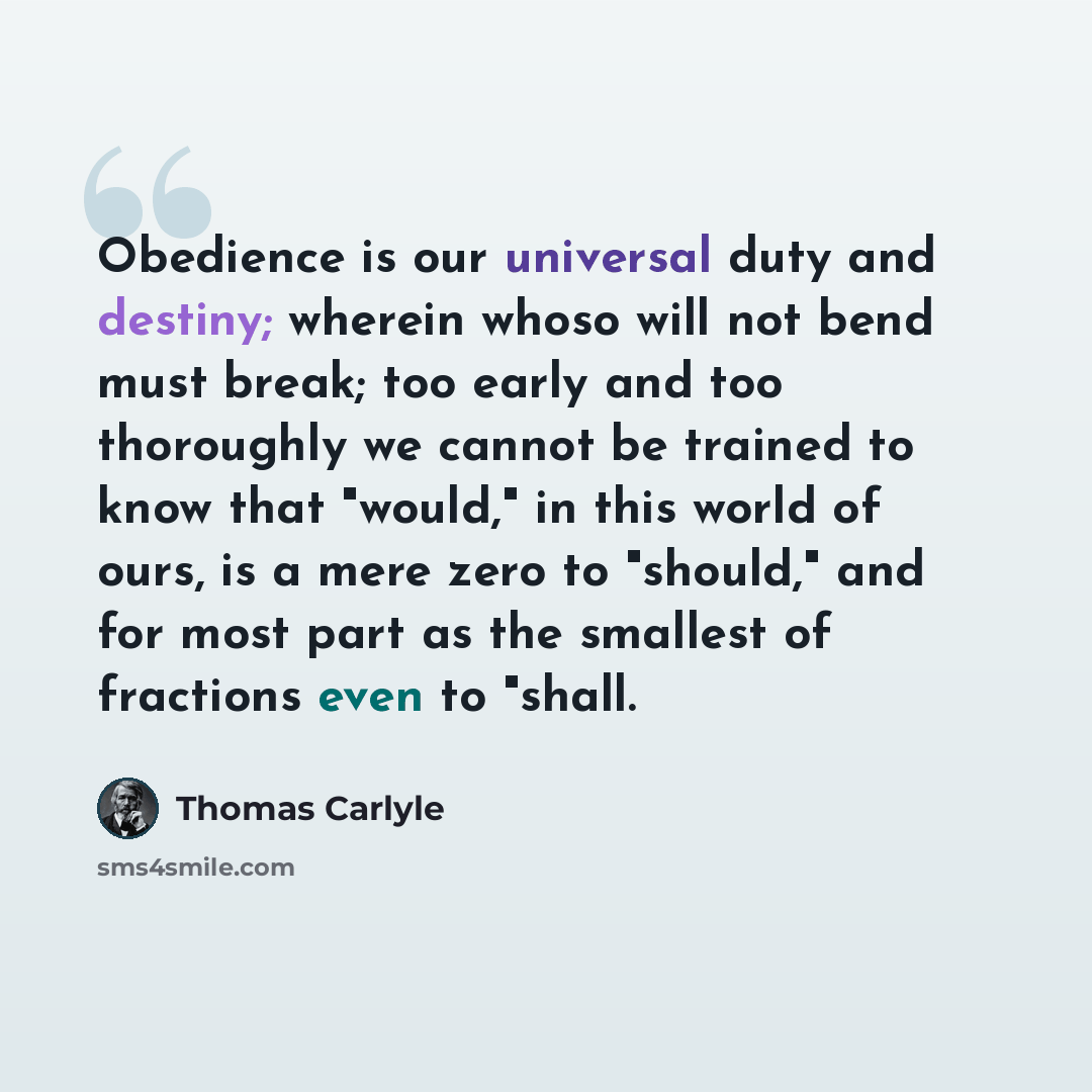 “Obedience is our universal duty and destiny; wherein whoso will not bend must break; too early and too thoroughly we cannot be trained to know that "would," in this world of ours, is a mere zero to "should," and for most part as the smallest of fractions even to "shall.” quote by Thomas Carlyle