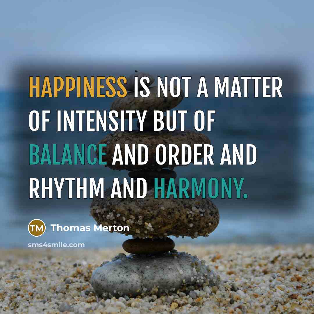“Happiness is not a matter of intensity but of balance and order and rhythm and harmony.” quote by Thomas Merton