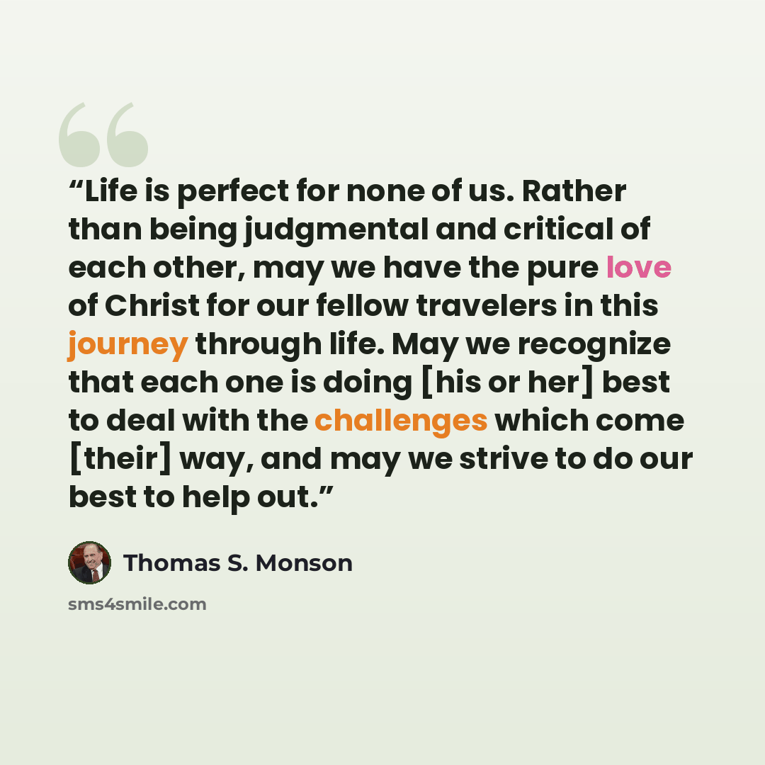 “Life is perfect for none of us. Rather than being judgmental and critical of each other, may we have the pure love of Christ for our fellow travelers in this journey through life. May we recognize that each one is doing [his or her] best to deal with the challenges which come [their] way, and may…” quote by Thomas S. Monson