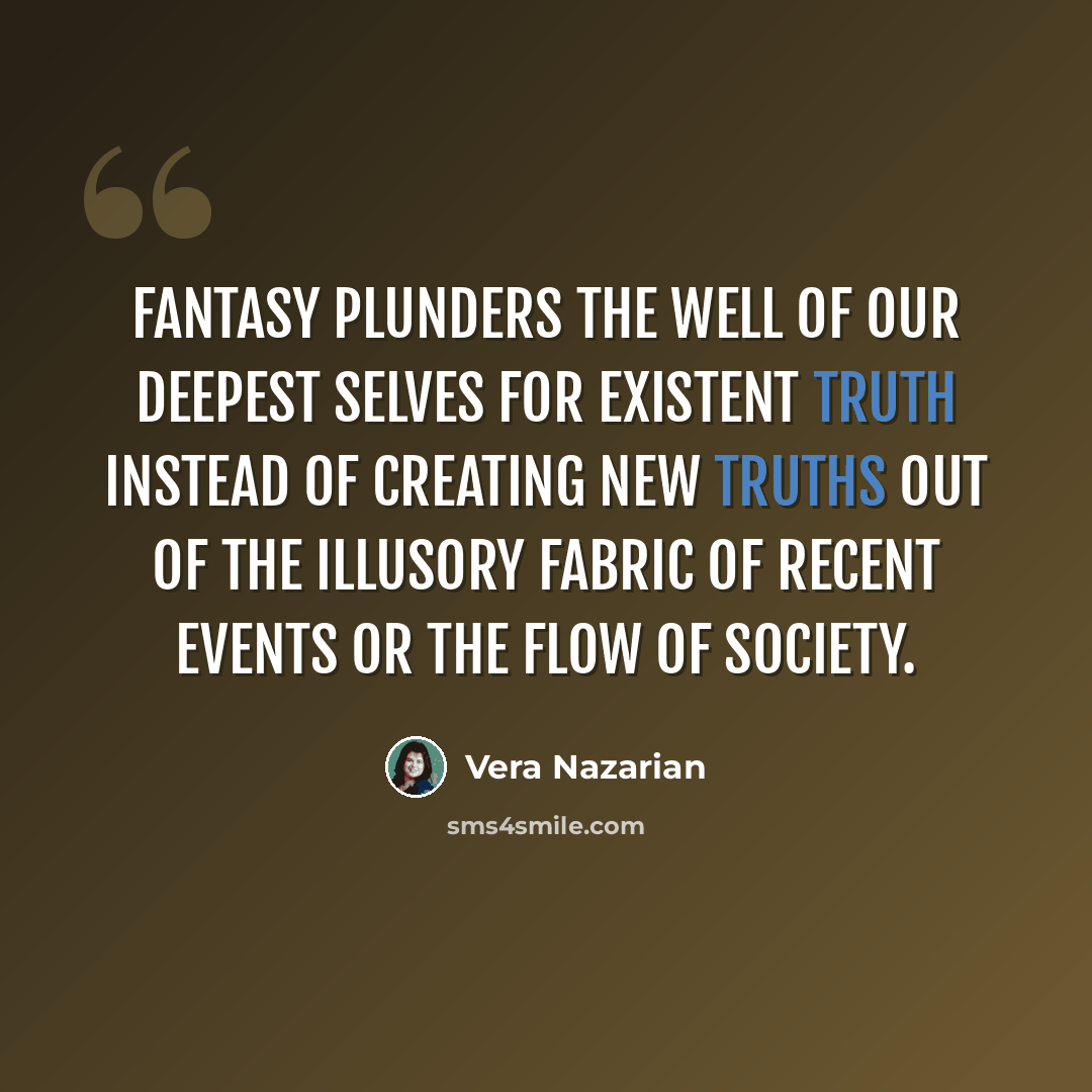 “Fantasy plunders the well of our deepest selves for existent truth instead of creating new truths out of the illusory fabric of recent events or the flow of society.” quote by Vera Nazarian