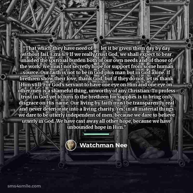 “That which they have need of . . . let it be given them day by day without fail. Ezra 6:9 If we really trust God, we shall expect to bear unaided the spiritual burden both of our own needs and of those of the work. We must not secretly hope for support from some human source. Our faith is not to…” quote by Watchman Nee