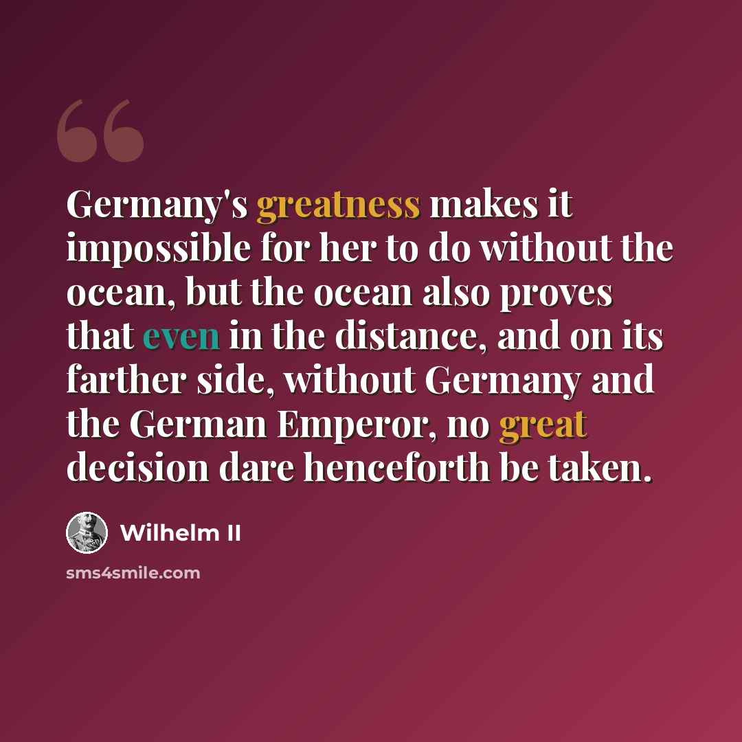 “Germany's greatness makes it impossible for her to do without the ocean, but the ocean also proves that even in the distance, and on its farther side, without Germany and the German Emperor, no great decision dare henceforth be taken.” quote by Wilhelm II