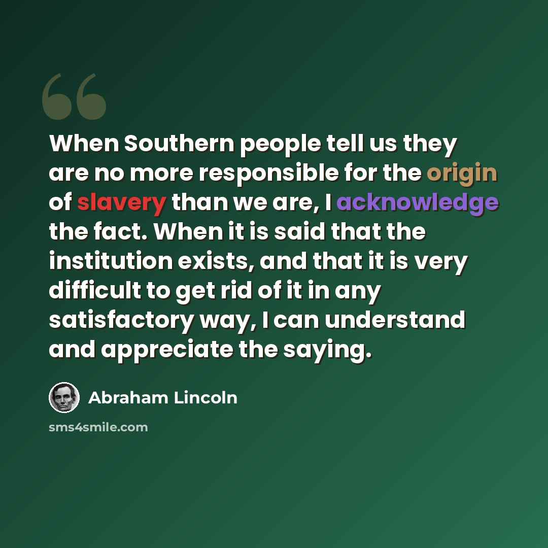 “When Southern people tell us they are no more responsible for the origin of slavery than we are, I acknowledge the fact. When it is said that the institution exists, and that it is very difficult to get rid of it in any satisfactory way, I can understand and appreciate the saying.” quote by Abraham Lincoln