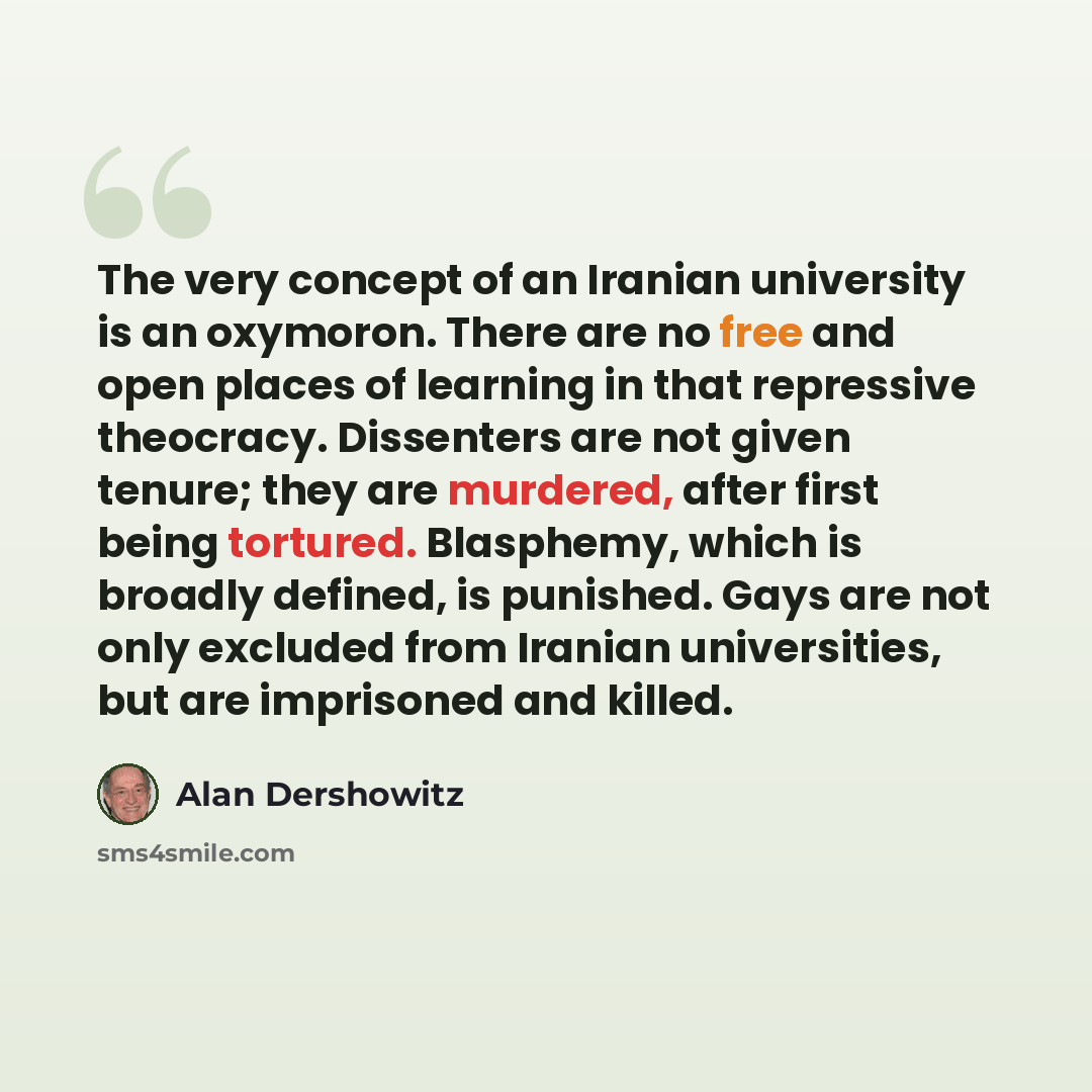 “The very concept of an Iranian university is an oxymoron. There are no free and open places of learning in that repressive theocracy. Dissenters are not given tenure; they are murdered, after first being tortured. Blasphemy, which is broadly defined, is punished. Gays are not only excluded from…” quote by Alan Dershowitz
