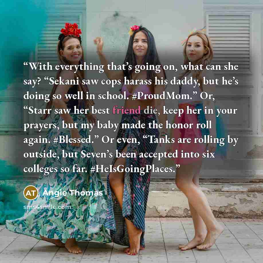 “With everything that’s going on, what can she say? “Sekani saw cops harass his daddy, but he’s doing so well in school. #ProudMom.” Or, “Starr saw her best friend die, keep her in your prayers, but my baby made the honor roll again. #Blessed.” Or even, “Tanks are rolling by outside, but Seven’s…” quote by Angie Thomas
