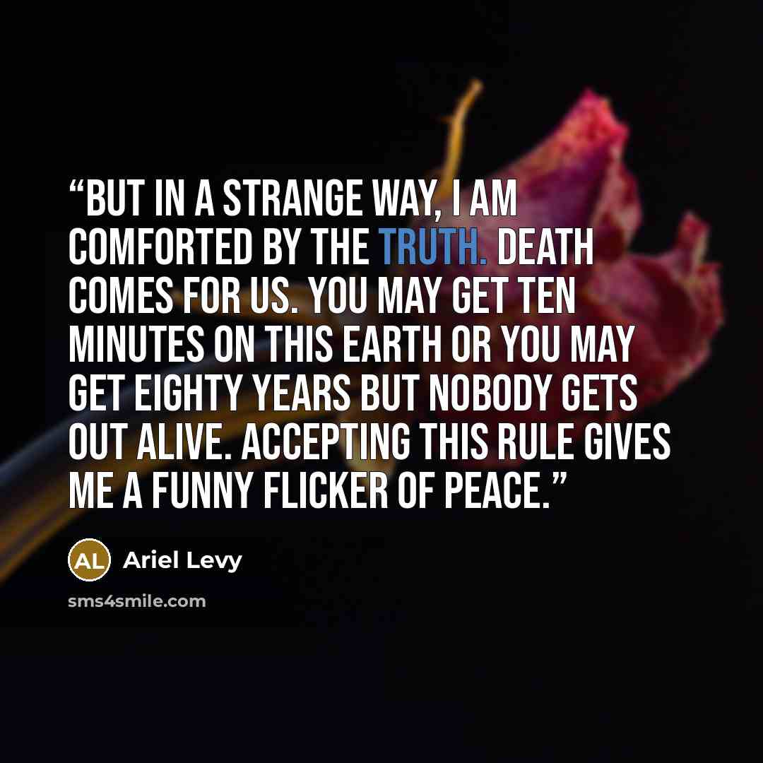 “But in a strange way, I am comforted by the truth. Death comes for us. You may get ten minutes on this earth or you may get eighty years but nobody gets out alive. Accepting this rule gives me a funny flicker of peace.” quote by Ariel Levy