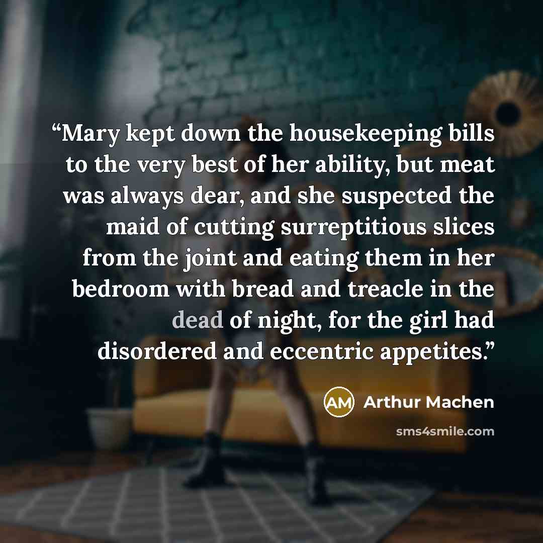 “Mary kept down the housekeeping bills to the very best of her ability, but meat was always dear, and she suspected the maid of cutting surreptitious slices from the joint and eating them in her bedroom with bread and treacle in the dead of night, for the girl had disordered and eccentric appetites.” quote by Arthur Machen