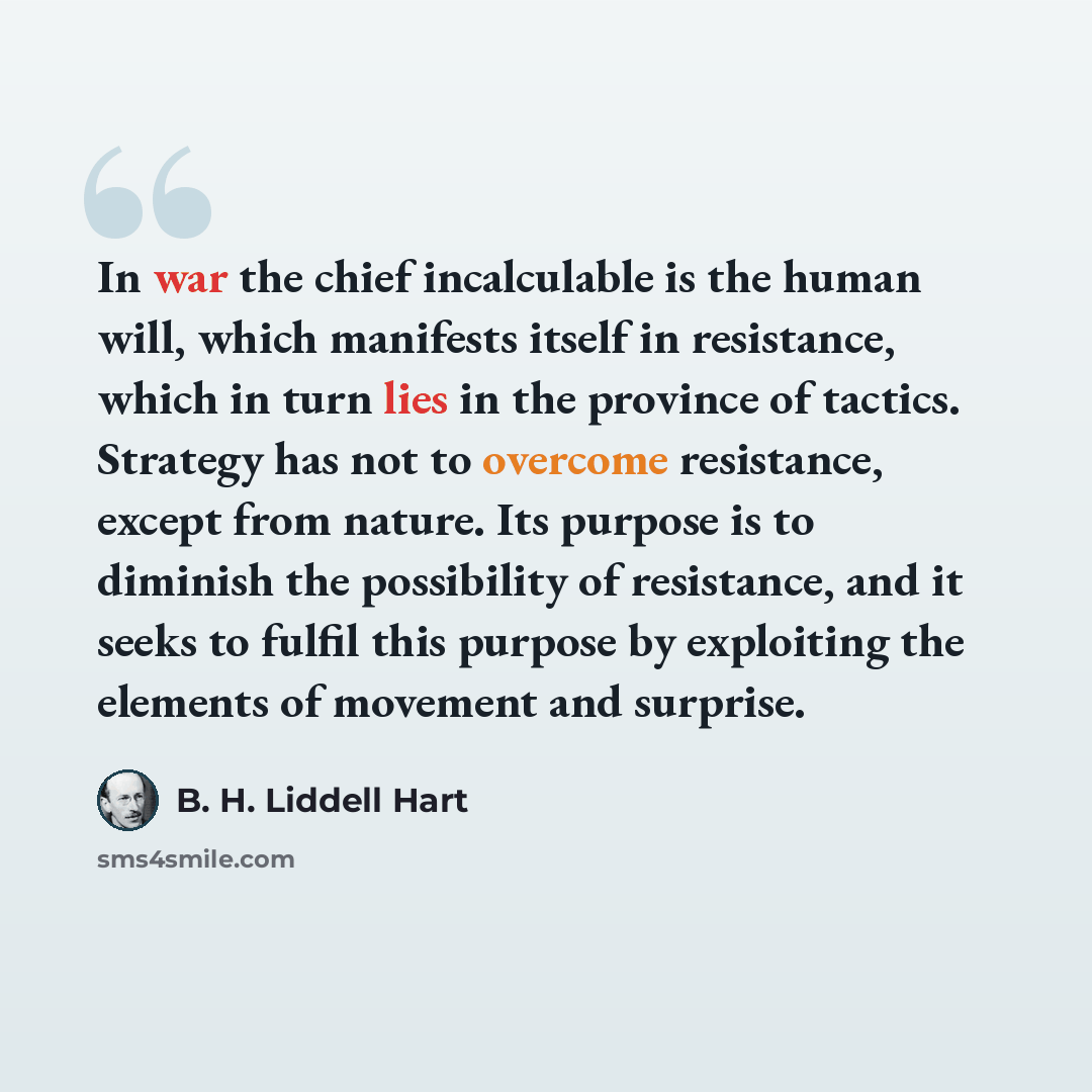 “In war the chief incalculable is the human will, which manifests itself in resistance, which in turn lies in the province of tactics. Strategy has not to overcome resistance, except from nature. Its purpose is to diminish the possibility of resistance, and it seeks to fulfil this purpose by…” quote by B. H. Liddell Hart