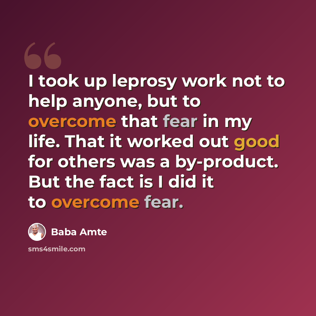 “I took up leprosy work not to help anyone, but to overcome that fear in my life. That it worked out good for others was a by-product. But the fact is I did it to overcome fear.” quote by Baba Amte