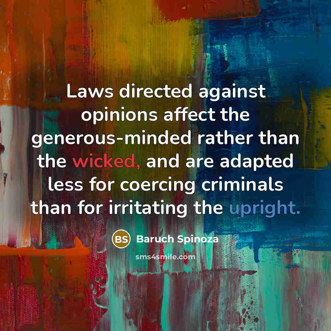 “Laws directed against opinions affect the generous-minded rather than the wicked, and are adapted less for coercing criminals than for irritating the upright.” quote by Baruch Spinoza