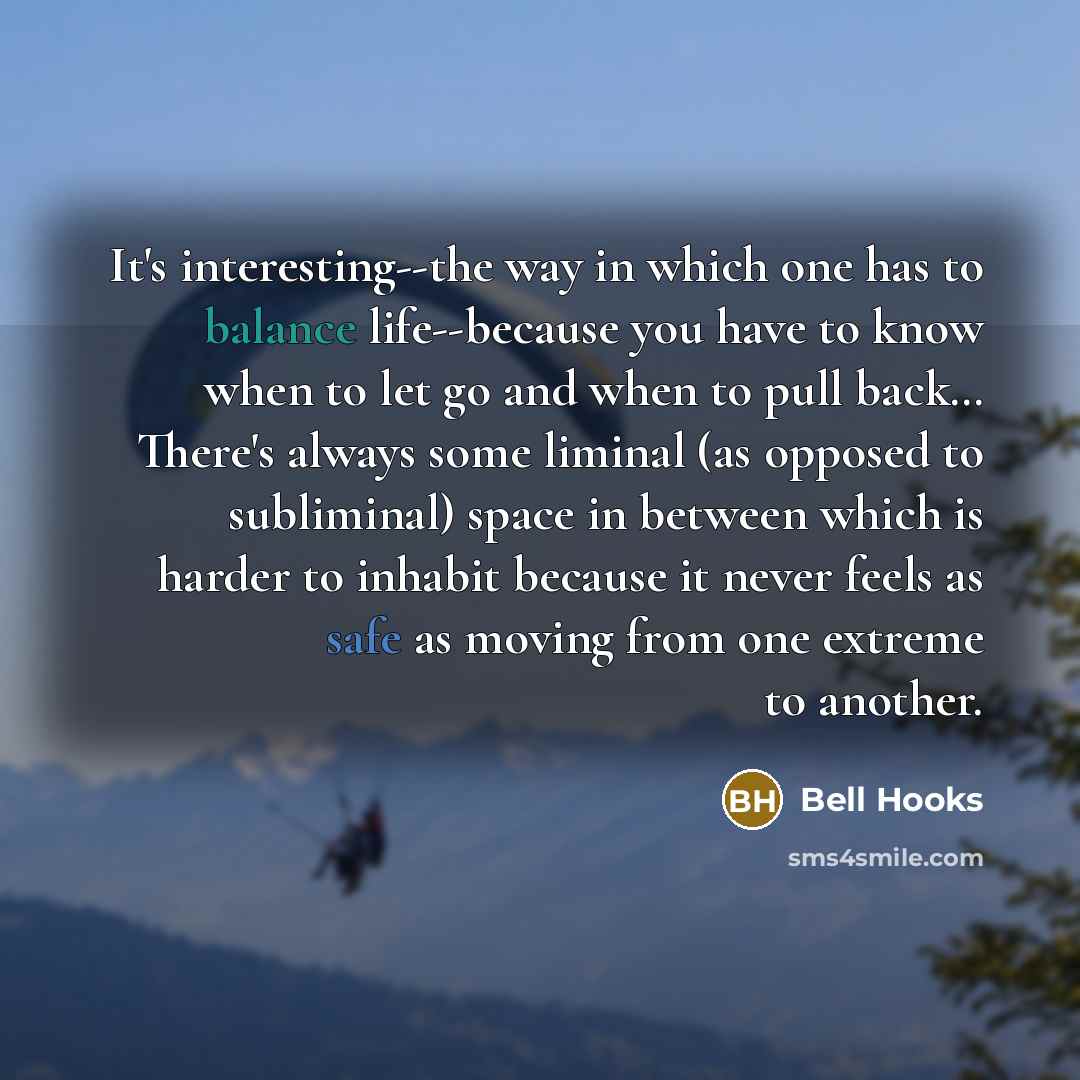 “It's interesting--the way in which one has to balance life--because you have to know when to let go and when to pull back… There's always some liminal (as opposed to subliminal) space in between which is harder to inhabit because it never feels as safe as moving from one extreme to another.” quote by Bell Hooks