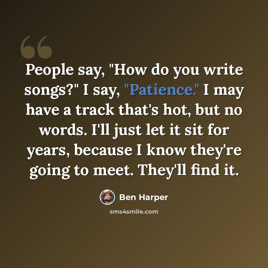 “People say, "How do you write songs?" I say, "Patience." I may have a track that's hot, but no words. I'll just let it sit for years, because I know they're going to meet. They'll find it.” quote by Ben Harper