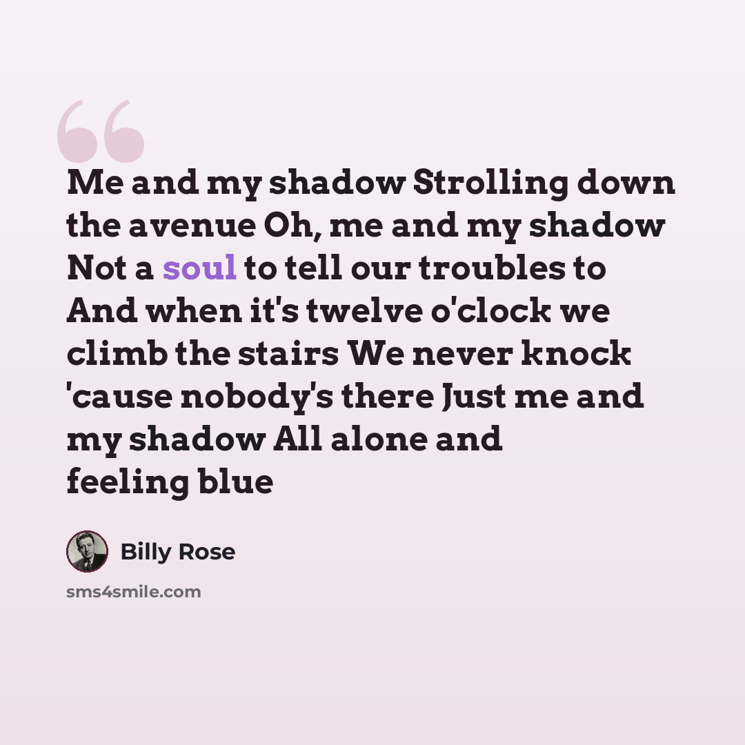 “Me and my shadow Strolling down the avenue Oh, me and my shadow Not a soul to tell our troubles to And when it's twelve o'clock we climb the stairs We never knock 'cause nobody's there Just me and my shadow All alone and feeling blue” quote by Billy Rose