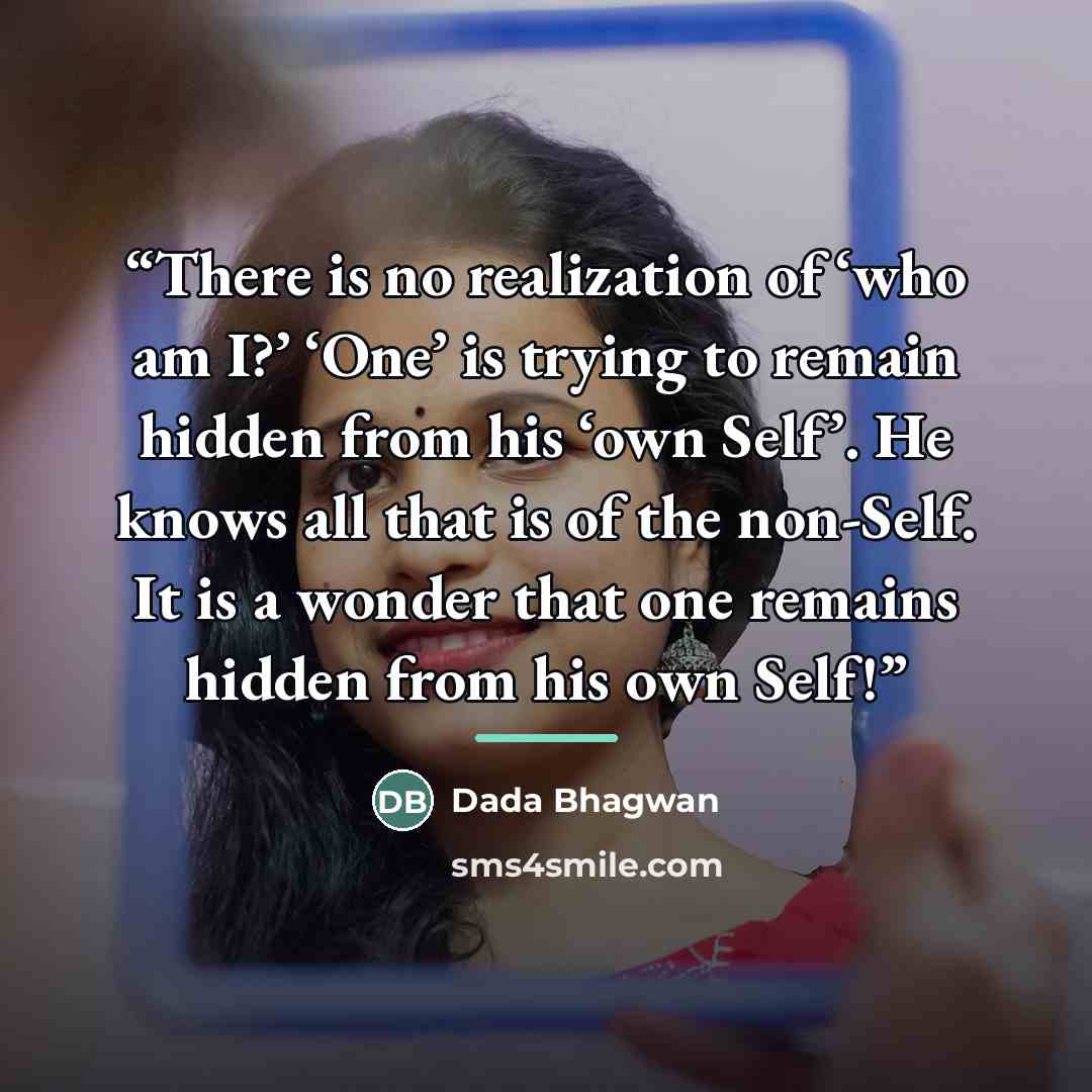 “There is no realization of ‘who am I?’ ‘One’ is trying to remain hidden from his ‘own Self’. He knows all that is of the non-Self. It is a wonder that one remains hidden from his own Self!” quote by Dada Bhagwan